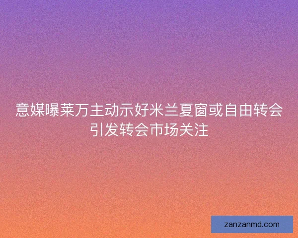 意媒曝莱万主动示好米兰夏窗或自由转会引发转会市场关注