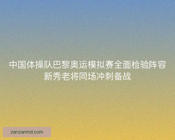 中国体操队巴黎奥运模拟赛全面检验阵容新秀老将同场冲刺备战