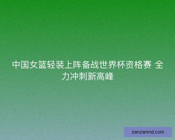 中国女篮轻装上阵备战世界杯资格赛 全力冲刺新高峰