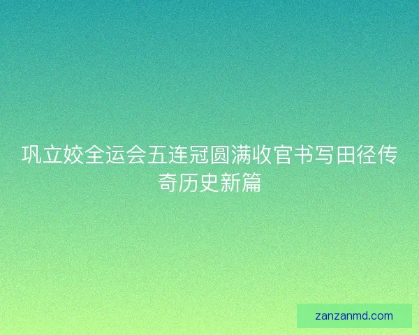 巩立姣全运会五连冠圆满收官书写田径传奇历史新篇