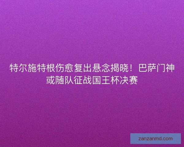 特尔施特根伤愈复出悬念揭晓！巴萨门神或随队征战国王杯决赛